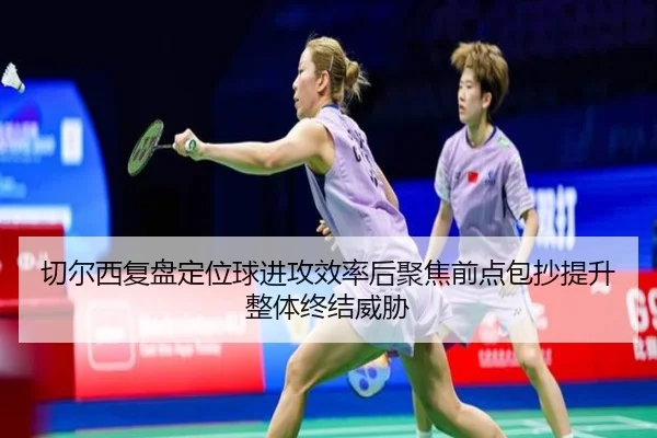 切尔西复盘定位球进攻效率后聚焦前点包抄提升整体终结威胁