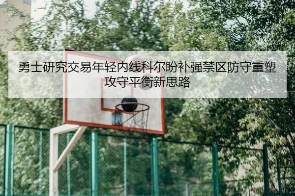 勇士研究交易年轻内线科尔盼补强禁区防守重塑攻守平衡新思路